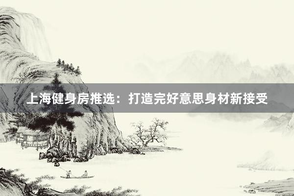 上海健身房推选：打造完好意思身材新接受